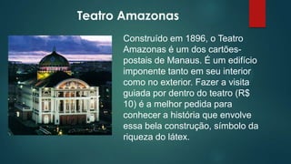 Teatro Amazonas
Construído em 1896, o Teatro
Amazonas é um dos cartõespostais de Manaus. É um edifício
imponente tanto em seu interior
como no exterior. Fazer a visita
guiada por dentro do teatro (R$
10) é a melhor pedida para
conhecer a história que envolve
essa bela construção, símbolo da
riqueza do látex.

 
