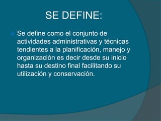 SE DEFINE:


Se define como el conjunto de
actividades administrativas y técnicas
tendientes a la planificación, manejo y
organización es decir desde su inicio
hasta su destino final facilitando su
utilización y conservación.

 