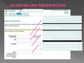 Buscar la presentación en
nuestra PC
Colocar el título
Describir el contenido de la
presentación de forma clara y
sintética
Colocar palabras claves como
etiquetas que identifiquen los
temas ejes de la presentación
Clic en UPLOAD
 