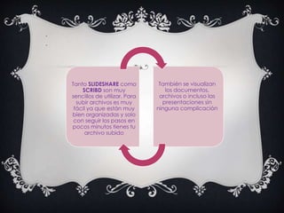 .
.
Tanto SLIDESHARE como
SCRIBD son muy
sencillos de utilizar. Para
subir archivos es muy
fácil ya que están muy
bien organizadas y solo
con seguir los pasos en
pocos minutos tienes tu
archivo subido
También se visualizan
los documentos,
archivos o incluso las
presentaciones sin
ninguna complicación
 