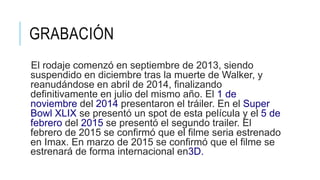 GRABACIÓN
El rodaje comenzó en septiembre de 2013, siendo
suspendido en diciembre tras la muerte de Walker, y
reanudándose en abril de 2014, finalizando
definitivamente en julio del mismo año. El 1 de
noviembre del 2014 presentaron el tráiler. En el Super
Bowl XLIX se presentó un spot de esta película y el 5 de
febrero del 2015 se presentó el segundo trailer. El
febrero de 2015 se confirmó que el filme seria estrenado
en Imax. En marzo de 2015 se confirmó que el filme se
estrenará de forma internacional en3D.
 