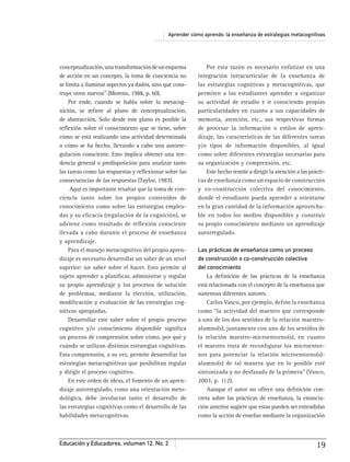 Aprender cómo aprendo: la enseñanza de estrategias metacognitivas
Educación y Educadores, volumen 12, No. 2 19
conceptualización,unatransformacióndeunesquema
de acción en un concepto, la toma de conciencia no
se limita a iluminar aspectos ya dados, sino que cons-
truye otros nuevos” (Moreno, 1988, p. 60).
Por ende, cuando se habla sobre la metacog-
nición, se reﬁere al plano de conceptualización,
de abstracción. Solo desde este plano es posible la
reﬂexión sobre el conocimiento que se tiene, sobre
cómo se está realizando una actividad determinada
o cómo se ha hecho, llevando a cabo una autorre-
gulación consciente. Esto implica obtener una ten-
dencia general o predisposición para analizar tanto
las tareas como las respuestas y reﬂexionar sobre las
consecuencias de las respuestas (Taylor, 1983).
Aquí es importante resaltar que la toma de con-
ciencia tanto sobre los propios contenidos de
conocimiento como sobre las estrategias emplea-
das y su eﬁcacia (regulación de la cognición), se
adviene como resultado de reﬂexión consciente
llevada a cabo durante el proceso de enseñanza
y aprendizaje.
Para el manejo metacognitivo del propio apren-
dizaje es necesario desarrollar un saber de un nivel
superior: un saber sobre el hacer. Esto permite al
sujeto aprender a planiﬁcar, administrar y regular
su propio aprendizaje y los procesos de solución
de problemas, mediante la elección, utilización,
modiﬁcación y evaluación de las estrategias cog-
nitivas apropiadas.
Desarrollar este saber sobre el propio proceso
cognitivo y/o conocimiento disponible signiﬁca
un proceso de comprensión sobre cómo, por qué y
cuándo se utilizan distintas estrategias cognitivas.
Esta comprensión, a su vez, permite desarrollar las
estrategias metacognitivas que posibilitan regular
y dirigir el proceso cognitivo.
En este orden de ideas, el fomento de un apren-
dizaje autorregulado, como una orientación meto-
dológica, debe involucrar tanto el desarrollo de
las estrategias cognitivas como el desarrollo de las
habilidades metacognitivas.
Por esta razón es necesario enfatizar en una
integración intracurricular de la enseñanza de
las estrategias cognitivas y metacognitivas, que
permiten a los estudiantes aprender a organizar
su actividad de estudio e ir conociendo propias
particularidades en cuanto a sus capacidades de
memoria, atención, etc., sus respectivas formas
de procesar la información o estilos de apren-
dizaje, las características de las diferentes tareas
y/o tipos de información disponibles, al igual
como sobre diferentes estrategias necesarias para
su organización y comprensión, etc.
Este hecho remite a dirigir la atención a las prácti-
cas de enseñanza como un espacio de construcción
y co-construcción colectiva del conocimiento,
donde el estudiante pueda aprender a orientarse
en la gran cantidad de la información aprovecha-
ble en todos los medios disponibles y construir
su propio conocimiento mediante un aprendizaje
autorregulado.
Las prácticas de enseñanza como un proceso
de construcción o co-construcción colectiva
del conocimiento
La deﬁnición de las prácticas de la enseñanza
está relacionada con el concepto de la enseñanza que
sustentan diferentes autores.
Carlos Vasco, por ejemplo, deﬁne la enseñanza
como “la actividad del maestro que corresponde
a uno de los dos sentidos de la relación maestro-
alumno(s), juntamente con uno de los sentidos de
la relación maestro-microentorno(s), en cuanto
el maestro trata de reconﬁgurar los microentor-
nos para potenciar la relación microentorno(s)-
alumno(s) de tal manera que en lo posible esté
sintonizada y no desfasada de la primera” (Vasco,
2003, p. 112).
Aunque el autor no ofrece una deﬁnición con-
creta sobre las prácticas de enseñanza, la enuncia-
ción anterior sugiere que estas pueden ser entendidas
como la acción de enseñar mediante la organización
 