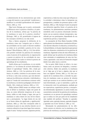Universidad de La Sabana, Facultad de Educación20
Olena Klimenko, José Luis Alvares
y administración de los microentornos que están
a cargo del maestro y que pretende “condicionar o
modiﬁcar la actividad aprehendiente del alumno”
(Vasco, 2003, p. 112).
Olga Lucía Zuluaga, por su parte, acentuando
la diferencia entre la práctica cientíﬁca y la prác-
tica de la enseñanza, aﬁrma que “la práctica de
la enseñanza se nutre de la práctica cientíﬁca”
(Zuluaga, 1987, p. 47), permitiendo el ingreso de
los conceptos cientíﬁcos a la vida social.
Díaz y Quiroz proponen la deﬁnición de la
enseñanza como una “categoría que se reﬁere a
las actividades con las cuales el docente establece
un orden en la actividad y práctica de los estu-
diantes” (Díaz & Quiroz, 2001, p. 121). Esta deﬁni-
ción permite entender las prácticas de enseñanza
como el proceso de la planeación, la organización
y puesta en práctica de las actividades de ense-
ñanza mediante las cuales se orienta la práctica de
aprendizaje de los estudiantes.
Smith aﬁrma que la enseñanza, en un sentido
genérico, es “un sistema de acciones destinadas a
inducir el aprendizaje” (Smith, 1961, citado por
Jackson, 2002, p. 123). Las prácticas de la ense-
ñanza, en cambio, consisten en una manera como
se llevan a cabo estas acciones, que está determi-
nada por las diferencias culturales e individuales y
sujeta al “estado del conocimiento existente sobre
la enseñanza y la destreza pedagógica del docente”
(Smith, 1961, citado por Jackson, 2002, p. 123).
Philip Jackson (2002) asume un enfoque evolu-
tivo al deﬁnir la enseñanza. Según este punto de
vista, no existe deﬁnición inequívoca de la ense-
ñanza, válida en todo tiempo y lugar, sino que la
enseñanza se ubica dentro de una red de relacio-
nes y, precisamente, “su lugar dentro de esa red
es su fuente última de signiﬁcado y signiﬁcación”
(Jackson, 2002, p. 129). Esta concepción sobre la
enseñanza la pone en una estrecha relación con el
contexto cultural en el que tiene lugar. Este contexto,
según el autor, “incluye nociones, supuestos previos,
expectativas y todas las otras cosas que inﬂuyen en
la actividad o determinan cómo la interpretan sus
protagonistas y también las personas ajenas a ella”
(Jackson, 2002, p. 130). Aunque el autor no propone
una deﬁnición especíﬁca frente a la práctica de la
enseñanza, los planteamientos anteriores permiten
entenderla como un proceso relacionado estrecha-
mente con un contexto cultural, interpretado y sig-
niﬁcado por sus participantes, dependiendo de sus
experiencias previas y expectativas.
La concepción de Elvia María González (1999),
quien plantea tres dimensiones constitutivas del pro-
ceso docente-educativo: la educativa, la instructiva y
la desarrolladora, es de gran importancia para pensar
sobre los elementos constitutivos de las prácticas de
enseñanza. Siguiendo la línea de estas reﬂexiones, se
puede aﬁrmar que las prácticas de enseñanza deben
estar orientadas al cumplimiento de estas tres fun-
ciones, apuntando a una meta de formación integral
desde el ser, saber, hacer y convivir.
Por su parte, Edith Litwin se reﬁere a la ense-
ñanza como un proceso de búsqueda y construc-
ción colectiva. Desde esta posición, la enseñanza
no es “algo que se le hace a alguien, sino que se
hace con alguien” (Litwin, 2001, p. 111). Esta con-
cepción de la enseñanza lleva a entender las prác-
ticas de enseñanza como un proceso de relación
social que acontece en un contexto histórico y cul-
tural determinado, y que se materializa a partir de
la interacción entre los participantes, mediada por
sus expectativas, experiencias previas y concepcio-
nes determinadas. Igualmente, la autora resalta una
característica esencial de las prácticas de enseñanza,
consistente en un proceso de aprendizaje continuo
que se realiza no solo por parte de los estudiantes
sino también del profesor: “Enseñar es aprender.
Aprender antes, aprender durante, aprender después
y aprender con el otro” (Litwin, E. 2001, p. 113).
Retomando los planteamientos de los dife-
rentes autores en relación con la enseñanza y las
prácticas de enseñanza, se pueden precisar algunas
 