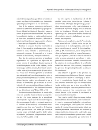 Aprender cómo aprendo: la enseñanza de estrategias metacognitivas
Educación y Educadores, volumen 12, No. 2 21
características especíﬁcas que deben ser tenidas en
cuenta por el docente interesado en el fomento del
aprendizaje autorregulado en sus estudiantes.
Uno de los aspectos importantes es la crea-
ción de los ambientes de aprendizaje que posibi-
liten el diálogo, la reﬂexión, la discusión y puesta en
común de puntos de vista sustentados por parte de
los estudiantes, trabajo en equipos, planteamiento
de situaciones problémicas, búsqueda y selección de
la información pertinente, argumentación de hechos
y consecuencias, elaboración de hipótesis.
También es necesario fomentar en el salón de
clase el clima propicio para la expresión e inter-
cambio de ideas, estimular la perseverancia y la
autonomía, promover la tolerancia y el respeto
durante las discusiones y diálogos académicos.
Este tipo de ambientes permiten al estudiante
experimentar las experiencias de regulación del
propio proceso de aprendizaje, dándose cuenta de
los recursos propios de los cuales dispone y de las
falencias que también presenta, fomentando la moti-
vación para mejorar sus estrategias y conocimien-
tos. Todos estos elementos permiten al estudiante
aprender a ejercer el control metacognitivo sobre su
propio proceso de aprendizaje: “El control metacog-
nitivo… tiene un carácter procedimental, ya que se
reﬁere a un ‘saber cómo’ que se concreta en un con-
trol activo de los recursos disponibles y se traduce en
un funcionamiento eﬁcaz del sujeto en el contexto
de una determinada tarea” (Pozo, 2006, p. 61).
Es importante que el estudiante se autoperciba
como un aprendiz eﬁcaz mediante las experien-
cias de éxito como resultado de su aprendizaje
autorregulado. Y para que el estudiante llegue a
obtener estas experiencias, es necesario guiarlo en
su habilidad de desarrollar el conocimiento meta-
cognitivo, que tiene una “naturaleza declarativa,
puesto que se reﬁere a un ‘saber qué’ acerca de
nuestra propia actividad cognitiva (sobre cómo
recordamos, aprendemos, comprendemos, razona-
mos, etc.)” (Pozo, 2006, p. 61).
En este aspecto es fundamental el rol del
profesor como guía e instructor que explicita al
estudiante las estrategias de aprendizaje, propor-
ciona una orientación en las características de la
información disponible, dirige y sitúa su reﬂexión
sobre las fortalezas y falencias propias frente al
aprendizaje, etc., permitiendo de esta manera que
el estudiante aumente gradualmente su conoci-
miento metacognitivo.
Algunos autores plantean que la “conciencia,
como conocimiento explícito, sería uno de los
componentes de la metacognición, junto con el
factor estratégico y de control” (P. Organista Díaz,
2005, p. 87). Considerando, desde este punto de
vista, que la metacognición se basa en la compren-
sión que se genera a partir de la toma de conciencia
sobre la propia actividad de aprendizaje, es indis-
pensable resaltar como elemento constitutivo de
las prácticas de enseñanza el factor de la reﬂexión
consciente realizada antes, durante y después de
los procesos de aprendizaje llevados a cabo por
los estudiantes.
Esta reﬂexión es posible si las prácticas de
enseñanza son concebidas por el docente como un
espacio colectivo donde se construye y se recons-
truye el conocimiento. Espacio donde no existe
una autoridad dominante cuya voz ofrece la única
verdad posible, sino que se crea un cordial diá-
logo entre múltiples voces que permiten rescatar
diferentes puntos de vista y construir una visión
común basada en los criterios de pertinencia y
relevancia de la información.
Estos espacios también fomentan una actitud de
humildad frente al conocimiento, tanto en los docen-
tes como en los alumnos, llevándolos a entenderlo no
como un dogma rígido y excluyente, sino como un
camino de construcción y reconstrucción guiado por
criterios pertinentes. Precisamente, esta búsqueda y
argumentación de criterios serios y adecuados para
cada campo de conocimiento permite evitar caer en
el extremo de la relativización, que no favorece el
 