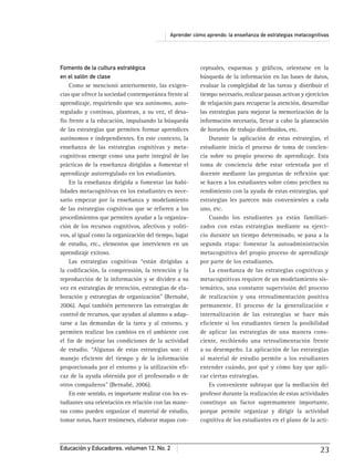 Aprender cómo aprendo: la enseñanza de estrategias metacognitivas
Educación y Educadores, volumen 12, No. 2 23
Fomento de la cultura estratégica
en el salón de clase
Como se mencionó anteriormente, las exigen-
cias que ofrece la sociedad contemporánea frente al
aprendizaje, requiriendo que sea autónomo, auto-
regulado y continuo, plantean, a su vez, el desa-
fío frente a la educación, impulsando la búsqueda
de las estrategias que permiten formar aprendices
autónomos e independientes. En este contexto, la
enseñanza de las estrategias cognitivas y meta-
cognitivas emerge como una parte integral de las
prácticas de la enseñanza dirigidas a fomentar el
aprendizaje autorregulado en los estudiantes.
En la enseñanza dirigida a fomentar las habi-
lidades metacognitivas en los estudiantes es nece-
sario empezar por la enseñanza y modelamiento
de las estrategias cognitivas que se reﬁeren a los
procedimientos que permiten ayudar a la organiza-
ción de los recursos cognitivos, afectivos y voliti-
vos, al igual como la organización del tiempo, lugar
de estudio, etc., elementos que intervienen en un
aprendizaje exitoso.
Las estrategias cognitivas “están dirigidas a
la codiﬁcación, la comprensión, la retención y la
reproducción de la información y se dividen a su
vez en estrategias de retención, estrategias de ela-
boración y estrategias de organización” (Bernabé,
2006). Aquí también pertenecen las estrategias de
control de recursos, que ayudan al alumno a adap-
tarse a las demandas de la tarea y al entorno, y
permiten realizar los cambios en el ambiente con
el ﬁn de mejorar las condiciones de la actividad
de estudio. “Algunas de estas estrategias son: el
manejo eﬁciente del tiempo y de la información
proporcionada por el entorno y la utilización eﬁ-
caz de la ayuda obtenida por el profesorado o de
otros compañeros” (Bernabé, 2006).
En este sentido, es importante realizar con los es-
tudiantes una orientación en relación con las mane-
ras como pueden organizar el material de estudio,
tomar notas, hacer resúmenes, elaborar mapas con-
ceptuales, esquemas y gráﬁcos, orientarse en la
búsqueda de la información en las bases de datos,
evaluar la complejidad de las tareas y distribuir el
tiempo necesario, realizar pausas activas y ejercicios
de relajación para recuperar la atención, desarrollar
las estrategias para mejorar la memorización de la
información necesaria, llevar a cabo la planeación
de horarios de trabajo distribuidos, etc.
Durante la aplicación de estas estrategias, el
estudiante inicia el proceso de toma de concien-
cia sobre su propio proceso de aprendizaje. Esta
toma de conciencia debe estar orientada por el
docente mediante las preguntas de reﬂexión que
se hacen a los estudiantes sobre cómo perciben su
rendimiento con la ayuda de estas estrategias, qué
estrategias les parecen más convenientes a cada
uno, etc.
Cuando los estudiantes ya están familiari-
zados con estas estrategias mediante su ejerci-
cio durante un tiempo determinado, se pasa a la
segunda etapa: fomentar la autoadministración
metacognitiva del propio proceso de aprendizaje
por parte de los estudiantes.
La enseñanza de las estrategias cognitivas y
metacognitivas requiere de un modelamiento sis-
temático, una constante supervisión del proceso
de realización y una retroalimentación positiva
permanente. El proceso de la generalización e
internalización de las estrategias se hace más
eﬁciente si los estudiantes tienen la posibilidad
de aplicar las estrategias de una manera cons-
ciente, recibiendo una retroalimentación frente
a su desempeño. La aplicación de las estrategias
al material de estudio permite a los estudiantes
entender cuándo, por qué y cómo hay que apli-
car ciertas estrategias.
Es conveniente subrayar que la mediación del
profesor durante la realización de estas actividades
constituye un factor supremamente importante,
porque permite organizar y dirigir la actividad
cognitiva de los estudiantes en el plano de la acti-
 