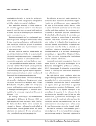 Universidad de La Sabana, Facultad de Educación24
Olena Klimenko, José Luis Alvares
vidad externa, lo cual a su vez facilita la interiori-
zación de estas pautas y su posterior arraigo en la
actividad psíquica interna del estudiante.
Esta mediación consiste en unas indicacio-
nes concretas y precisas acerca de cómo hay que
prestar la atención, concentrarse, el modelamiento
de cómo utilizar las estrategias para memorizar
mejor, cómo observar, etc.
Es importante explicar a los estudiantes la ma-
nera de aplicar las estrategias ofrecidas a las tareas
de clase concretas y efectuar un modelamiento de
estas estrategias con el ﬁn de que el estudiante
pueda entender bien tanto el procedimiento como
la manera de actuar.
Por esta razón es necesario hacer énfasis en
una integración intracurricular de la enseñanza de
estrategias cognitivas, que permiten a los estudian-
tes aprender a organizar su actividad de estudio e ir
conociendo sus propias particularidades en cuan-
to a las capacidades de memoria, atención, etc. Esto,
a su vez, permite ir fomentando una mayor toma
de conciencia por parte de los estudiantes sobre
cómo estudian y cómo se puede mejorar el proceso.
Esta toma de conciencia es el primer paso hacia el
fomento de las estrategias metacognitivas.
Para el desarrollo de las habilidades metacog-
nitivas en los estudiantes se han propuesto varias
estrategias metacognitivas (Monereo, 1997; Nisbet
& Shuksmith, 1987; Pozo, 1989; entre otros), tales
como el modelamiento cognitivo y metacognitivo,
la interrogación metacognitiva, la discusión meta-
cognitiva, la enseñanza cooperativa (Johnson &
Johnson, 1992).
La estrategia metodológica de modelamiento
metacognitivo (Johnson & Johnson, 1992) es
especialmente eﬁciente si se aplica a los conteni-
dos diarios de clase y de las tareas escolares. En
esta parte el docente explica en forma detallada a
los estudiantes cómo se procede en los tres pasos
principales de realización de una tarea: planea-
ción, control de la ejecución y evaluación.
Por ejemplo, el docente puede demostrar la
planeación de la realización de una tarea, la prio-
rización de actividades por hacer, organización
del lugar y elementos de trabajo. Muestra cómo
se puede ir tomando cuenta de que la tarea sí se
está haciendo bien, mediante las preguntas, veri-
ﬁcaciones de resultados parciales, identiﬁcación
de diﬁcultades, identiﬁcación de estrategias que
pueden emplearse e instrucciones de autorrefor-
zamiento. Por último, se modela cómo es nece-
sario realizar la evaluación ﬁnal después de ser
realizada la tarea. Aquí se incluye la toma de con-
ciencia sobre cómo fue hecha la actividad, si las
condiciones estuvieron apropiadas, si se prestó
suﬁciente atención, si se utilizaron las estrategias
apropiadas, si se organizó bien el lugar de trabajo,
etc. Todo esto con el ﬁn de sacar las conclusiones
para las próximas actividades.
Además de modelamiento cognitivo, el docente
puede utilizar la estrategia metodológica de la
discusión metacognitiva (Johnson y Johnson,
1992). La estrategia de discusión metacognitiva
permite ir construyendo una cultura estratégica
en el salón de clase.
La capacidad de tomar conciencia sobre sus
propias estrategias de aprendizaje y desarrollar un
apropiado nivel de autoconocimiento no es igual
en todos los estudiantes. En general, aunque exis-
ten algunos niños que desarrollan la capacidad
de automonitoreo mediante la búsqueda y utili-
zación intuitiva de las mejores estrategias en su
aprendizaje, la mayoría de los niños precisa de
una instrucción sistemática que incluye no solo
demostración y presentación de estrategias, sino
también la toma de conciencia sobre qué clase de
estrategias son más funcionales en cada uno de los
alumnos al nivel personal y el paso a la fase activa
de creación de propias estrategias (Joseph, 2006).
La toma de conciencia como elemento princi-
pal en el proceso de la enseñanza de las estrategias
metacognitivas puede ser fomentada a partir de la
 