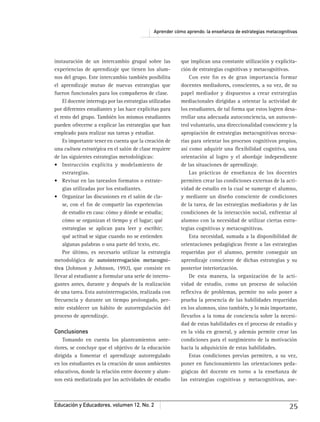Aprender cómo aprendo: la enseñanza de estrategias metacognitivas
Educación y Educadores, volumen 12, No. 2 25
instauración de un intercambio grupal sobre las
experiencias de aprendizaje que tienen los alum-
nos del grupo. Este intercambio también posibilita
el aprendizaje mutuo de nuevas estrategias que
fueron funcionales para los compañeros de clase.
El docente interroga por las estrategias utilizadas
por diferentes estudiantes y las hace explícitas para
el resto del grupo. También los mismos estudiantes
pueden ofrecerse a explicar las estrategias que han
empleado para realizar sus tareas y estudiar.
Es importante tener en cuenta que la creación de
una cultura estratégica en el salón de clase requiere
de las siguientes estrategias metodológicas:
estrategias.
-
gias utilizadas por los estudiantes.
-
se, con el ﬁn de compartir las experiencias
de estudio en casa: cómo y dónde se estudia;
cómo se organizan el tiempo y el lugar; qué
estrategias se aplican para leer y escribir;
qué actitud se sigue cuando no se entienden
algunas palabras o una parte del texto, etc.
Por último, es necesario utilizar la estrategia
metodológica de autointerrogación metacogni-
tiva (Johnson y Johnson, 1992), que consiste en
llevar al estudiante a formular una serie de interro-
gantes antes, durante y después de la realización
de una tarea. Esta autointerrogación, realizada con
frecuencia y durante un tiempo prolongado, per-
mite establecer un hábito de autorregulación del
proceso de aprendizaje.
Conclusiones
Tomando en cuenta los planteamientos ante-
riores, se concluye que el objetivo de la educación
dirigida a fomentar el aprendizaje autorregulado
en los estudiantes es la creación de unos ambientes
educativos, donde la relación entre docente y alum-
nos está mediatizada por las actividades de estudio
que implican una constante utilización y explicita-
ción de estrategias cognitivas y metacognitivas.
Con este ﬁn es de gran importancia formar
docentes mediadores, conscientes, a su vez, de su
papel mediador y dispuestos a crear estrategias
mediacionales dirigidas a orientar la actividad de
los estudiantes, de tal forma que estos logren desa-
rrollar una adecuada autoconciencia, un autocon-
trol voluntario, una direccionalidad consciente y la
apropiación de estrategias metacognitivas necesa-
rias para orientar los procesos cognitivos propios,
así como adquirir una ﬂexibilidad cognitiva, una
orientación al logro y el abordaje independiente
de las situaciones de aprendizaje.
Las prácticas de enseñanza de los docentes
permiten crear las condiciones externas de la acti-
vidad de estudio en la cual se sumerge el alumno,
y mediante un diseño consciente de condiciones
de la tarea, de las estrategias mediadoras y de las
condiciones de la interacción social, enfrentar al
alumno con la necesidad de utilizar ciertas estra-
tegias cognitivas y metacognitivas.
Esta necesidad, sumada a la disponibilidad de
orientaciones pedagógicas frente a las estrategias
requeridas por el alumno, permite conseguir un
aprendizaje consciente de dichas estrategias y su
posterior interiorización.
De esta manera, la organización de la acti-
vidad de estudio, como un proceso de solución
reﬂexiva de problemas, permite no solo poner a
prueba la presencia de las habilidades requeridas
en los alumnos, sino también, y lo más importante,
llevarlos a la toma de conciencia sobre la necesi-
dad de estas habilidades en el proceso de estudio y
en la vida en general, y además permite crear las
condiciones para el surgimiento de la motivación
hacia la adquisición de estas habilidades.
Estas condiciones previas permiten, a su vez,
poner en funcionamiento las orientaciones peda-
gógicas del docente en torno a la enseñanza de
las estrategias cognitivas y metacognitivas, ase-
 