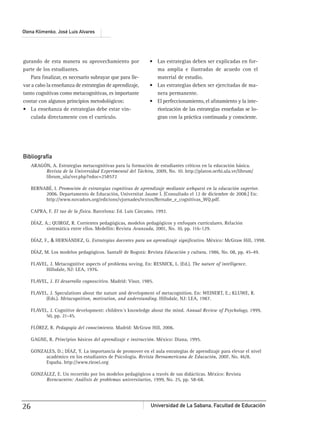 Universidad de La Sabana, Facultad de Educación26
Olena Klimenko, José Luis Alvares
gurando de esta manera su aprovechamiento por
parte de los estudiantes.
Para ﬁnalizar, es necesario subrayar que para lle-
var a cabo la enseñanza de estrategias de aprendizaje,
tanto cognitivas como metacognitivas, es importante
contar con algunos principios metodológicos:
-
culada directamente con el currículo.
-
ma amplia e ilustradas de acuedo con el
material de estudio.
-
nera permanente.
-
riorización de las estrategias enseñadas se lo-
gran con la práctica continuada y consciente.
Bibliografía
ARAGÓN, A. Estrategias metacognitivas para la formación de estudiantes críticos en la educación básica.
Revista de la Universidad Experimental del Táchira, 2009, No. 10. http://platon.serbi.ula.ve/librum/
librum_ula/ver.php?ndoc=258572
BERNABÉ, I. Promoción de estrategias cognitivas de aprendizaje mediante webquest en la educación superior.
2006. Departamento de Educación, Universitat Jaume I. [Consultado el 12 de diciembre de 2008.] En:
http://www.novadors.org/edicions/vjornades/textos/Bernabe_e_cognitivas_WQ.pdf.
CAPRA, F. El tao de la física. Barcelona: Ed. Luis Cárcamo, 1992.
DÍAZ, A.; QUIROZ, R. Corrientes pedagógicas, modelos pedagógicos y enfoques curriculares. Relación
sistemática entre ellos. Medellín: Revista Avanzada, 2001, No. 10, pp. 116-129.
DÍAZ, F., & HERNÁNDEZ, G. Estrategias docentes para un aprendizaje signiﬁcativo. México: McGraw Hill, 1998.
DÍAZ, M. Los modelos pedagógicos. Santafé de Bogotá: Revista Educación y cultura, 1986, No. 08, pp. 45-49.
FLAVEL, J. Metacognitive aspects of problema soving. En: RESNICK, L. (Ed.). The nature of intelligence.
Hillsdale, NJ: LEA, 1976.
FLAVEL, J. El desarrollo cognoscitivo. Madrid: Visor, 1985.
FLAVEL, J. Speculations about the nature and development of metacognition. En: WEINERT, E.; KLUWE, R.
(Eds.). Metacognition, motivation, and anderstanding. Hillsdale, NJ: LEA, 1987.
FLAVEL, J. Cognitive development: children´s knowledge about the mind. Annual Review of Psychology, 1999,
50, pp. 21-45.
FLÓREZ, R. Pedagogía del conocimiento. Madrid: McGraw Hill, 2006.
GAGNE, R. Principios básicos del aprendizaje e instrucción. México: Diana, 1995.
GONZALES, D.; DÍAZ, Y. La importancia de promover en el aula estrategias de aprendizaje para elevar el nivel
académico en los estudiantes de Psicología. Revista Iberoamericana de Educación, 2007, No. 46/8.
España. http://www.rieoei.org
GONZÁLEZ, E. Un recorrido por los modelos pedagógicos a través de sus didácticas. México: Revista
Reencuentro: Análisis de problemas universitarios, 1999, No. 25, pp. 58-68.
 