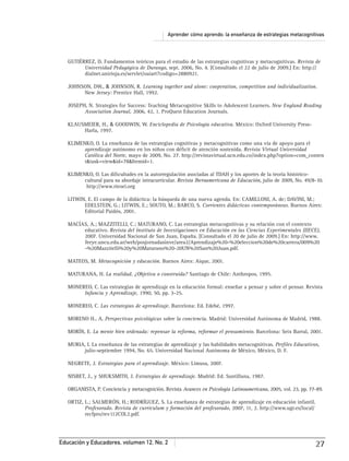 Aprender cómo aprendo: la enseñanza de estrategias metacognitivas
Educación y Educadores, volumen 12, No. 2 27
GUTIÉRREZ, D. Fundamentos teóricos para el estudio de las estrategias cognitivas y metacognitivas. Revista de
Universidad Pedagógica de Durango, sept. 2006, No. 4. [Consultado el 22 de julio de 2009.] En: http://
dialnet.unirioja.es/servlet/oaiart?codigo=2880921.
JOHNSON, DW., & JOHNSON, R. Learning together and alone: cooperation, competition and individualization.
New Jersey: Prentice Hall, 1992.
JOSEPH, N. Strategies for Success: Teaching Metacognitive Skills to Adolescent Learners. New England Reading
Association Journal, 2006, 42, 1. ProQuest Education Journals.
KLAUSMEIER, H., & GOODWIN, W. Enciclopedia de Psicología educativa. México: Oxford University Press-
Harla, 1997.
KLIMENKO, O. La enseñanza de las estrategias cognitivas y metacognitivas como una vía de apoyo para el
aprendizaje autónomo en los niños con déﬁcit de atención sostenida. Revista Virtual Universidad
Católica del Norte, mayo de 2009, No. 27. http://revistavirtual.ucn.edu.co/index.php?option=com_conten
t&task=view&id=78&Itemid=1.
KLIMENKO, O. Las diﬁcultades en la autorregulación asociadas al TDAH y los aportes de la teoría histórico-
cultural para su abordaje intracurricular. Revista Iberoamericana de Educación, julio de 2009, No. 49/8-10.
http://www.rieoei.org
LITWIN, E. El campo de la didáctica: la búsqueda de una nueva agenda. En: CAMILLONI, A. de; DAVINI, M.;
EDELSTEIN, G.; LITWIN, E.; SOUTO, M.; BARCO, S. Corrientes didácticas contemporáneas. Buenos Aires:
Editorial Paidós, 2001.
MACÍAS, A.; MAZZITELLI, C.; MATURANO, C. Las estrategias metacognitivas y su relación con el contexto
educativo. Revista del Instituto de Investigaciones en Educación en las Ciencias Experimentales (IIECE),
2007. Universidad Nacional de San Juan, España. [Consultado el 20 de julio de 2009.] En: http://www.
feeye.uncu.edu.ar/web/posjornadasinve/area2/Aprendizaje%20-%20eleccion%20de%20carrera/009%20
-%20Mazzitelli%20y%20Maturano%20-20UN%20San%20Juan.pdf.
MATEOS, M. Metacognición y educación. Buenos Aires: Aique, 2001.
MATURANA, H. La realidad. ¿Objetiva o construida? Santiago de Chile: Anthropos, 1995.
MONEREO, C. Las estrategias de aprendizaje en la educación formal: enseñar a pensar y sobre el pensar. Revista
Infancia y Aprendizaje, 1990, 50, pp. 3-25.
MONEREO, C. Las estrategias de aprendizaje. Barcelona: Ed. Edebé, 1997.
MORENO H., A. Perspectivas psicológicas sobre la conciencia. Madrid: Universidad Autónoma de Madrid, 1988.
MORÍN, E. La mente bien ordenada: repensar la reforma, reformar el pensamiento. Barcelona: Seix Barral, 2001.
MURIA, I. La enseñanza de las estrategias de aprendizaje y las habilidades metacognitivas. Perﬁles Educativos,
julio-septiembre 1994, No. 65. Universidad Nacional Autónoma de México, México, D. F.
NEGRETE, J. Estrategias para el aprendizaje. México: Limusa, 2007.
NISBET, J., y SHUKSMITH, J. Estrategias de aprendizaje. Madrid: Ed. Santillana, 1987.
ORGANISTA, P. Conciencia y metacognición. Revista Avances en Psicología Latinoamericana, 2005, vol. 23, pp. 77-89.
ORTIZ, L.; SALMERÓN, H.; RODRÍGUEZ, S. La enseñanza de estrategias de aprendizaje en educación infantil.
Profesorado. Revista de currículum y formación del profesorado, 2007, 11, 2. http://www.ugr.es/local/
recfpro/rev112COL2.pdf.
 