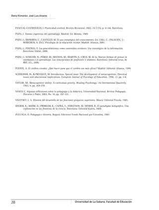 Universidad de La Sabana, Facultad de Educación28
Olena Klimenko, José Luis Alvares
PASCUAL-CASTROVIEJO, I. Plasticidad cerebral. Revista Revneurol, 2002, 24 (135), p. 61-66. Barcelona.
POZO, J. Teorías cognitivas del aprendizaje. Madrid: Ed. Morata, 1989.
POZO, J.; MONEREO, C.; CASTELLÓ, M. El uso estratégico del conocimiento. En: COLL, C.; PALACIOS, J.;
MARCHESI, A. (Ed.). Psicología de la educación escolar. Madrid: Alianza, 2001.
POZO, J.; POSTIGO, Y. Los procedimientos como contenidos escolares. Uso estratégico de la información.
Barcelona: Edebé, 2000.
POZO, J.; SCHEUER, N.; PÉREZ, M.; MATEOS, M.; MARTIN, E.; CRUZ, M. de la. Nuevas formas de pensar la
enseñanza y el aprendizaje. Las concepciones de profesores y alumnos. Barcelona: Editorial Grao, de
IRIF, S.L., 2006.
PUENTE, A. El cerebro creador. ¿Qué hacer para que el cerebro sea más eﬁcaz? Madrid: Editorial Alianza, 1999.
SCHNEIDER, W., & PRESSLEY, M. Introduction. Special issue: The development of metacognition: Theorical
issues and aducational implications. European Journal of Psycology of Education, 1998, 13, pp. 3-8.
TAYLOR, NE. Metacognitive ability: A curriculum priority. Reading Psychology: An International Quarterly,
1983, 4, pp. 269-278.
VASCO, C. Algunas reﬂexiones sobre la pedagogía y la didáctica. Universidad Nacional. Revista Pedagogía,
Discurso y Poder, 2003, No. 10, pp. 107-121.
VIGOTSKY, L. S. Historia del desarrollo de las funciones psíquicas superiores. Moscú: Editorial Pravda, 1985.
WILBER, K.; BOHM, D.; PRIBRAM, K.; CAPRA, F.; FERGUSON, M.; WEBER, R. El paradigma holográﬁco. Una
exploración en las fronteras de la ciencia. Barcelona: Editorial Kairós, 2004.
ZULUAGA, O. Pedagogía e historia. Bogotá: Ediciones Fondo Nacional por Colombia, 1987.
 