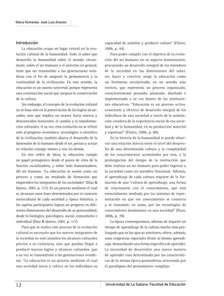Universidad de La Sabana, Facultad de Educación12
Olena Klimenko, José Luis Alvares
Introducción
La educación ocupa un lugar central en la evo-
lución cultural de la humanidad. Todo el saber que
desarrolla la humanidad sobre el mundo circun-
dante, sobre el ser humano y el universo en general,
tiene que ser transmitido a las generaciones veni-
deras con el ﬁn de asegurar la permanencia y la
continuidad de la civilización. En este sentido, la
educación es un asunto universal, porque representa
una construcción social que asegura la conservación
de la cultura.
Sin embargo, el concepto de la evolución cultural
no se basa solo en la preservación de los logros alcan-
zados, sino que implica un avance hacia nuevos y
desconocidos horizontes, el cambio y la transforma-
ción culturales. A su vez, esta evolución no se reﬁere
solo al progreso económico, tecnológico o cientíﬁco
de la civilización, también abarca el desarrollo de la
dimensión de lo humano desde el ser, pensar y actuar
en relación consigo mismo y con los demás.
En este orden de ideas, la educación cumple
un papel protagónico desde el punto de vista de la
función socializadora, y sobre todo humanizadora,
del ser humano. “La educación se asume como un
proceso y como un resultado de formación que
emprenden los integrantes de las sociedades” (Díaz &
Quiroz, 2001, p. 117). Es un proceso mediante el cual
se alcanzan unos ﬁnes determinados por el contexto
sociocultural de cada sociedad y época histórica, y
los sujetos participantes logran un progreso en dife-
rentes dimensiones del desarrollo de su personalidad,
desde lo biológico, psicológico, social, comunitario e
individual (Díaz & Quiroz, 2001, p. 117).
Para que se realice este proceso de la evolución
cultural es necesario que los nuevos integrantes de
la sociedad no solo asimilen los alcances culturales
previos a su existencia, sino que puedan llegar a
producir nuevos logros y alcances culturales, que
a su vez se transmitirán a las generaciones venide-
ras. “La educación es un proceso mediante el cual
una sociedad inicia y cultiva en los individuos su
capacidad de asimilar y producir cultura” (Flórez,
2006, p. 44).
Para poder cumplir con el objetivo de la evolu-
ción del ser humano en su aspecto humanizante,
procurando un desarrollo integral de los miembros
de la sociedad en las dimensiones del saber,
ser, hacer y convivir, surge la educación como
un fenómeno escolarizado, en un sentido más
estricto, que representa un proceso organizado,
conscientemente pensado, planeado, diseñado e
implementado a su vez dentro de las institucio-
nes educativas. “Educación es un proceso activo,
consciente y efectivo de desarrollo integral de los
individuos de una sociedad a través de la asimila-
ción creadora de la experiencia social de esa socie-
dad y de la humanidad, en su producción material
y espiritual” (Flórez, 2006, p. 80).
En la historia de la humanidad se puede obser-
var una relación directa entre el nivel del desarro-
llo de una determinada cultura y la complejidad
de los conocimientos acumulados por esta, y la
prolongación del tiempo de la instrucción que
debe realizar un ser humano para poder ingresar a
la sociedad como un miembro funcional. Además,
el aprendizaje de cada cultura requiere de la for-
mación de una “cultura de aprendizaje, una forma
de relacionarse con el conocimiento, que está
esencialmente mediada por los sistemas de repre-
sentación en que ese conocimiento se conserva
y se transmite, en suma, por las tecnologías de
conocimiento dominantes en una sociedad” (Pozo,
2006, p. 39).
La época contemporánea, además de requerir un
tiempo de aprendizaje de la cultura mucho más pro-
longado que en las apocas anteriores, ofrece, además,
unas exigencias especiales frente al mismo aprendi-
zaje, demandando una forma especíﬁca de aprender.
La necesidad de desarrollar una nueva manera
de aprender está determinada por las característi-
cas de la misma época posmoderna atravesada por
el paradigma del pensamiento complejo.
 