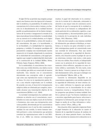 Aprender cómo aprendo: la enseñanza de estrategias metacognitivas
Educación y Educadores, volumen 12, No. 2 13
El siglo XX fue un periodo muy singular, porque
marcó una frontera entre dos épocas de la humani-
dad: la moderna y la posmoderna. El cambio en las
concepciones de la ciencia sobre sí misma y su fun-
ción en el descubrimiento de la realidad hicieron
posible un quebrantamiento de los límites interpre-
tativos de las teorías e inauguraron la entrada en la
época marcada por la incertidumbre. La modernidad,
con su creencia en la verdad absoluta, en la lógica
lineal, en la predictibilidad y certeza del mundo y
del conocimiento, dio paso a la incertidumbre, a
la no-linealidad y la multiplicidad de respuestas,
preguntas y verdades. El emergente paradigma del
pensamiento complejo está transformando nuestra
manera de ver el mundo, despertando la conciencia
de la relatividad del conocimiento y del papel pro-
tagónico que cumple la subjetividad del observador
en la construcción de la realidad (Wilber, Bohm,
Pribram, Capra, Ferguson, Weber, 2004).
En la modernidad, el conocimiento fue conce-
bido como una verdad absoluta, una réplica exacta
de la realidad, que debía ser conservado de manera
inalterable. Esta relación con el conocimiento
determinaba una concepción sobre el aprendi-
zaje como una reproducción exacta e inequívoca
de datos. Un error en la reproducción podría lle-
var a una relación tergiversada con la realidad.
De acuerdo con esto, el factor de la interpretación
subjetiva debía ser eliminado por completo, inten-
tando alcanzar una transcripción objetiva de los
conocimientos (Wilber, et al., 2004).
La sociedad contemporánea ha cambiado radi-
calmente su relación con el conocimiento, conci-
biéndolo no como una réplica exacta de los hechos
o fenómenos, sino como una interpretación entre
varias posibles, determinada por las características
del instrumento con el cual ha sido examinada la
realidad. En este sentido, la mente humana tam-
bién pertenece a estos instrumentos que permiten
construir las representaciones sobre lo real (Wil-
ber, et al., 2004). Las ciencias contemporáneas
resaltan el papel del observador en la construc-
ción de la versión de lo observado, orientando la
atención a una mayor toma de conciencia acerca
del hecho de que la concepción de la realidad en
la cual vive el ser humano es codependiente del
modo particular de su ordenación cognitiva, y que
va construyéndose y deconstruyéndose junto con
la evolución de la percepción de cada individuo
(Capra, 1992; Maturana, 1995).
Todo esto está sumado a una inmensa cantidad
de información, que además se distribuye, se trans-
forma y se renueva con gran velocidad. La socie-
dad contemporánea puede ser caracterizada como
una sociedad de información. Para una mente
inexperta y privada de la capacidad de discerni-
miento, esta situación acarrea el peligro de caer en
un relativismo extremo: toda teoría y todo punto
de vista son válidos. Para evitarlo, es indispensable
contar con la presencia de la capacidad de razo-
namiento crítico-reﬂexivo, apoyados en unos cri-
terios sólidos y sustentados. Por esta razón, como
dice Morín: “conocer y pensar no es llegar a la ver-
dad absolutamente cierta, sino que es dialogar con
la incertidumbre” (Morín, 2001, p. 76).
Convertir la información disponible en un
conocimiento organizado y con sentido requiere de
la capacidad de reﬂexionar, de tener criterios cla-
ros y saber enfrentar la angustia que produce
el encuentro con la incertidumbre de no saber
respuestas exactas y tranquilizadoras frente a
las preguntas que plantea la misma realidad. Esto
lleva a pensar en que “los futuros ciudadanos van
a necesitar capacidades para buscar, seleccionar e
interpretar la información, para navegar sin nau-
fragar en medio de un ﬂujo informático e infor-
mativo caótico” (Pozo, 2006, p. 48).
Esta situación ofrece especiales exigencias frente
al papel formativo de la educación en cuanto al
fomento de la capacidad de pensar, de analizar, de
discernir y de tomar posición frente a los hechos:
“lo que necesitan los alumnos de la educación no es
 