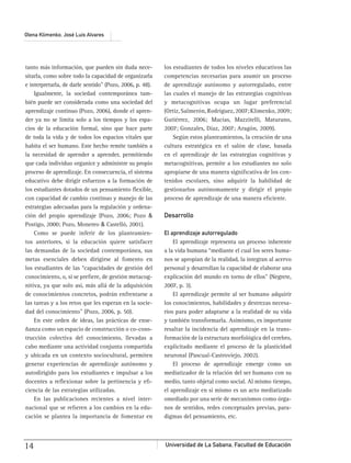Universidad de La Sabana, Facultad de Educación14
Olena Klimenko, José Luis Alvares
tanto más información, que pueden sin duda nece-
sitarla, como sobre todo la capacidad de organizarla
e interpretarla, de darle sentido” (Pozo, 2006, p. 48).
Igualmente, la sociedad contemporánea tam-
bién puede ser considerada como una sociedad del
aprendizaje continuo (Pozo, 2006), donde el apren-
der ya no se limita solo a los tiempos y los espa-
cios de la educación formal, sino que hace parte
de toda la vida y de todos los espacios vitales que
habita el ser humano. Este hecho remite también a
la necesidad de aprender a aprender, permitiendo
que cada individuo organice y administre su propio
proceso de aprendizaje. En consecuencia, el sistema
educativo debe dirigir esfuerzos a la formación de
los estudiantes dotados de un pensamiento ﬂexible,
con capacidad de cambio continuo y manejo de las
estrategias adecuadas para la regulación y ordena-
ción del propio aprendizaje (Pozo, 2006; Pozo &
Postigo, 2000; Pozo, Monereo & Castelló, 2001).
Como se puede inferir de los planteamien-
tos anteriores, si la educación quiere satisfacer
las demandas de la sociedad contemporánea, sus
metas esenciales deben dirigirse al fomento en
los estudiantes de las “capacidades de gestión del
conocimiento, o, si se preﬁere, de gestión metacog-
nitiva, ya que solo así, más allá de la adquisición
de conocimientos concretos, podrán enfrentarse a
las tareas y a los retos que les esperan en la socie-
dad del conocimiento” (Pozo, 2006, p. 50).
En este orden de ideas, las prácticas de ense-
ñanza como un espacio de construcción o co-cons-
trucción colectiva del conocimiento, llevadas a
cabo mediante una actividad conjunta compartida
y ubicada en un contexto sociocultural, permiten
generar experiencias de aprendizaje autónomo y
autodirigido para los estudiantes e impulsar a los
docentes a reﬂexionar sobre la pertinencia y eﬁ-
ciencia de las estrategias utilizadas.
En las publicaciones recientes a nivel inter-
nacional que se reﬁeren a los cambios en la edu-
cación se plantea la importancia de fomentar en
los estudiantes de todos los niveles educativos las
competencias necesarias para asumir un proceso
de aprendizaje autónomo y autorregulado, entre
las cuales el manejo de las estrategias cognitivas
y metacognitivas ocupa un lugar preferencial
(Ortiz,Salmerón,Rodríguez,2007;Klimenko,2009;
Gutiérrez, 2006; Macías, Mazzitelli, Maturano,
2007; Gonzales, Díaz, 2007; Aragón, 2009).
Según estos planteamientos, la creación de una
cultura estratégica en el salón de clase, basada
en el aprendizaje de las estrategias cognitivas y
metacognitivas, permite a los estudiantes no solo
apropiarse de una manera signiﬁcativa de los con-
tenidos escolares, sino adquirir la habilidad de
gestionarlos autónomamente y dirigir el propio
proceso de aprendizaje de una manera eﬁciente.
Desarrollo
El aprendizaje autorregulado
El aprendizaje representa un proceso inherente
a la vida humana “mediante el cual los seres huma-
nos se apropian de la realidad, la integran al acervo
personal y desarrollan la capacidad de elaborar una
explicación del mundo en torno de ellos” (Negrete,
2007, p. 3).
El aprendizaje permite al ser humano adquirir
los conocimientos, habilidades y destrezas necesa-
rios para poder adaptarse a la realidad de su vida
y también transformarla. Asimismo, es importante
resaltar la incidencia del aprendizaje en la trans-
formación de la estructura morfológica del cerebro,
explicitado mediante el proceso de la plasticidad
neuronal (Pascual-Castroviejo, 2002).
El proceso de aprendizaje emerge como un
mediatizador de la relación del ser humano con su
medio, tanto objetal como social. Al mismo tiempo,
el aprendizaje en sí mismo es un acto mediatizado
omediado por una serie de mecanismos como órga-
nos de sentidos, redes conceptuales previas, para-
digmas del pensamiento, etc.
 