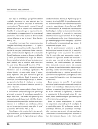 Universidad de La Sabana, Facultad de Educación16
Olena Klimenko, José Luis Alvares
Este tipo de aprendizaje, que permite obtener
resultados duraderos, es muy valorado por los
docentes que sustentan una línea de enseñanza
constructivista: “La concepción constructivista del
aprendizaje escolar se sustenta en la idea de que la
ﬁnalidad de la educación que se imparte en las ins-
tituciones educativas es promover los procesos del
crecimiento personal del alumno en el marco de la
cultura del grupo al que pertenece” (Díaz Barriga,
1998, p. 15).
Aprendizaje conceptual. Entre los autores que han
trabajado esta concepción se destaca L. S. Vigotsky
(1985), con su concepción sobre las etapas de la for-
mación de conceptos cotidianos y el paso a los con-
ceptos cientíﬁcos durante el proceso de la enseñanza
formal. Igualmente se destacan Klausmeier, Ghatala
y Frayer, que describieron las etapas del desarro-
llo conceptual de la infancia hasta la adolescencia:
nivel concreto, nivel de identidad, nivel clasiﬁcato-
rio, nivel formal (Klausmeier & Goodwin, 1997).
El aprendizaje conceptual está estrechamente
relacionado con el aprendizaje signiﬁcativo. Al
mismo tiempo, esta concepción sobre el apren-
dizaje representa una gran importancia para la
enseñanza, permitiendo dirigir la atención a las
estrategias orientadoras empleadas por el docente,
que permiten facilitar al estudiante la construc-
ción de conceptos y consecución de un aprendizaje
sólido y duradero.
Aprendizajeacumulativo.RobertGagnesintetizó
el conocimiento sobre varios tipos de aprendizaje
y formuló un modelo de aprendizaje acumulativo.
Según este autor, “los efectos de aprendizaje son
acumulativos, es decir, que cada individuo desarro-
lla destrezas de mayor nivel o adquiere más cono-
cimiento en la medida en que asimila capacidades
que se forman sucesivamente una sobre la otra”
(Klausmeier & Goodwin, 1997, p. 31).
Para Gagne existen ocho niveles de aprendi-
zaje acumulativo, que representan una especie de
pirámide ascendente: 1. Aprendizaje por señales
(condicionamiento clásico); 2. Aprendizaje por la
respuesta al estímulo (ER); 3. Aprendizaje de cade-
nas motrices o verbales (encadenamiento de varias
respuestas separadas para desarrollar una habili-
dad más compleja); 4. Aprendizaje discriminatorio
(habilidad para realizar la discriminación entre las
cadenas aprendidas); 5. Aprendizaje conceptual
(identiﬁcación de rasgos esenciales de los objetos);
6. Aprendizaje por reglas (detección de constancias
que permiten agrupar varios conceptos); 7. Solución
de problemas (la forma más elevada que requiere de
las anteriores) (Gagne, 1995).
En los planteamientos anteriores se pueden
distinguir tres maneras de concebir la naturaleza
de aprendizaje: como un proceso de acumula-
ción de contenidos casi automático, donde es
suﬁciente la exposición directa del estudiante a
los datos para conseguir el efecto de aprendizaje
(asociativo, por condicionamiento, por observa-
ción e imitación); como un proceso más complejo
que requiere de ciertas habilidades cognitivas para
aprender y asimilar la información y precisa de una
orientación educativa en cuanto a las condiciones
y circunstancias (signiﬁcativo, conceptual); o como
una concepción integradora entre las dos primeras
(acumulativo).
Estas maneras de concebir el aprendizaje
apuntan al papel protagónico que debe cumplir el
docente en el aprendizaje del estudiante, bien sea
mediante la organización y exposición determina-
das de los contenidos o experiencias, o mediante
la organización de la actividad propia del estu-
diante, de tal forma que llega a aprender lo que el
profesor necesita que aprenda.
Como se expuso anteriormente, la sociedad
con-temporánea, atravesada por el paradigma de
la complejidad, exige del ser humano un tipo de
aprendizaje diferente, un aprendizaje autorregu-
lado, consciente, que permite orientarse en la gran
cantidad de la información disponible mediante un
claro discernimiento basado en los criterios sóli-
 