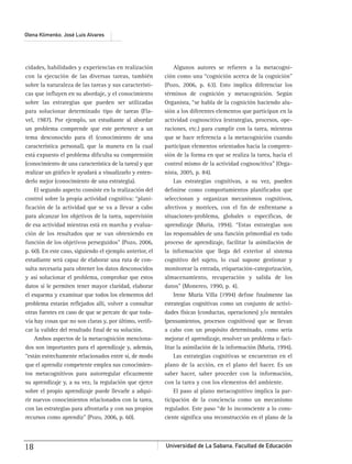 Universidad de La Sabana, Facultad de Educación18
Olena Klimenko, José Luis Alvares
cidades, habilidades y experiencias en realización
con la ejecución de las diversas tareas, también
sobre la naturaleza de las tareas y sus característi-
cas que inﬂuyen en su abordaje, y el conocimiento
sobre las estrategias que pueden ser utilizadas
para solucionar determinado tipo de tareas (Fla-
vel, 1987). Por ejemplo, un estudiante al abordar
un problema comprende que este pertenece a un
tema desconocido para él (conocimiento de una
característica personal), que la manera en la cual
está expuesto el problema diﬁculta su comprensión
(conocimiento de una característica de la tarea) y que
realizar un gráﬁco le ayudará a visualizarlo y enten-
derlo mejor (conocimiento de una estrategia).
El segundo aspecto consiste en la realización del
control sobre la propia actividad cognitiva: “plani-
ﬁcación de la actividad que se va a llevar a cabo
para alcanzar los objetivos de la tarea, supervisión
de esa actividad mientras está en marcha y evalua-
ción de los resultados que se van obteniendo en
función de los objetivos perseguidos” (Pozo, 2006,
p. 60). En este caso, siguiendo el ejemplo anterior, el
estudiante será capaz de elaborar una ruta de con-
sulta necesaria para obtener los datos desconocidos
y así solucionar el problema, comprobar que estos
datos sí le permiten tener mayor claridad, elaborar
el esquema y examinar que todos los elementos del
problema estarán reﬂejados allí, volver a consultar
otras fuentes en caso de que se percate de que toda-
vía hay cosas que no son claras y, por último, veriﬁ-
car la validez del resultado ﬁnal de su solución.
Ambos aspectos de la metacognición menciona-
dos son importantes para el aprendizaje y, además,
“están estrechamente relacionados entre sí, de modo
que el aprendiz competente emplea sus conocimien-
tos metacognitivos para autorregular eﬁcazmente
su aprendizaje y, a su vez, la regulación que ejerce
sobre el propio aprendizaje puede llevarle a adqui-
rir nuevos conocimientos relacionados con la tarea,
con las estrategias para afrontarla y con sus propios
recursos como aprendiz” (Pozo, 2006, p. 60).
Algunos autores se reﬁeren a la metacogni-
ción como una “cognición acerca de la cognición”
(Pozo, 2006, p. 63). Esto implica diferenciar los
términos de cognición y metacognición. Según
Organista, “se habla de la cognición haciendo alu-
sión a los diferentes elementos que participan en la
actividad cognoscitiva (estrategias, procesos, ope-
raciones, etc.) para cumplir con la tarea, mientras
que se hace referencia a la metacognición cuando
participan elementos orientados hacia la compren-
sión de la forma en que se realiza la tarea, hacia el
control mismo de la actividad cognoscitiva” (Orga-
nista, 2005, p. 84).
Las estrategias cognitivas, a su vez, pueden
deﬁnirse como comportamientos planiﬁcados que
seleccionan y organizan mecanismos cognitivos,
afectivos y motrices, con el ﬁn de enfrentarse a
situaciones-problema, globales o especíﬁcas, de
aprendizaje (Muria, 1994). “Estas estrategias son
las responsables de una función primordial en todo
proceso de aprendizaje, facilitar la asimilación de
la información que llega del exterior al sistema
cognitivo del sujeto, lo cual supone gestionar y
monitorear la entrada, etiquetación-categorización,
almacenamiento, recuperación y salida de los
datos” (Monereo, 1990, p. 4).
Irene Muria Villa (1994) deﬁne ﬁnalmente las
estrategias cognitivas como un conjunto de activi-
dades físicas (conductas, operaciones) y/o mentales
(pensamientos, procesos cognitivos) que se llevan
a cabo con un propósito determinado, como sería
mejorar el aprendizaje, resolver un problema o faci-
litar la asimilación de la información (Muria, 1994).
Las estrategias cognitivas se encuentran en el
plano de la acción, en el plano del hacer. Es un
saber hacer, saber proceder con la información,
con la tarea y con los elementos del ambiente.
El paso al plano metacognitivo implica la par-
ticipación de la conciencia como un mecanismo
regulador. Este paso “de lo inconsciente a lo cons-
ciente signiﬁca una reconstrucción en el plano de la
 