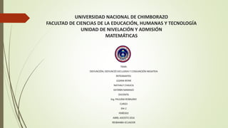 UNIVERSIDAD NACIONAL DE CHIMBORAZO
FACULTAD DE CIENCIAS DE LA EDUCACIÓN, HUMANAS Y TECNOLOGÍA
UNIDAD DE NIVELACIÓN Y ADMISIÓN
MATEMÁTICAS
TEMA:
DISYUNCIÓN, DISYUNCIÓ EXCLUSIVA Y CONJUNCIÓN NEGATIVA
INTEGRANTES:
LILIANA BONE
NATHALY CHAUCA
KATERIN NARANJO
DOCENTE:
Ing. PAULINA ROBALINO
CURSO:
EM-2
PERÍODO
ABRIL-AGOSTO 2016
RIOBAMBA-ECUADOR
 