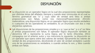 DISYUNCIÓN
 La disyunción es un operador lógico en la cual dos proposiciones representadas
por distintas letras del alfabeto, siempre y cuando sean minúsculas en el cual su
término gramatical sea “o” y cuyo valor de verdad será falso si ambas
proposiciones son falsas, como nos menciona(Proposicional, 2011)En
matemáticas, una disyunción lógica, es un operador lógico que resulta verdadero
si cualquiera de los operadores es verdadero. Es un enunciado con dos o más
elementos optativos.
 Las disyunciones de las proposiciones simples p v q ( que se lee:” p o q”) es falsa
si ambas proposiciones son falsas. El operador lógico disyunción también se
denomina OR y representa la suma lógica, por lo tanto (Discretas, 2011)
compagina con el anterior autor y nos menciona lo siguiente, La disyunción es
un operador que opera sobre dos valores de verdad, típicamente los valores de
verdad de dos proposiciones, devolviendo el valor de verdad verdadero cuando
una de las proposiciones es verdadera, o cuando ambas lo son, y falso cuando
ambas son falsas.
 