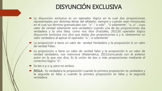 DISYUNCIÓN EXCLUSIVA
 La disyunción exclusiva es un operador lógico en la cual dos proposiciones
representadas por distintas letras del alfabeto, siempre y cuando sean minúsculas
en el cual sus término gramaticales son “o” ,“ o solo” , “o solamente”, “o…o” , cuyo
valor de verdad solamente será verdadero cuando una de las proposiciones sea
verdadera y la otra falsa, como nos dice (Fractales, 2011)El operador lógico
disyunción exclusiva nos dice que dadas dos proposiciones a y b, obtenemos un
valor verdadero al aplicar el operador “o” ,“o solamente”
 La proposición a tiene un valor de verdad Verdadero y la proposición b un valor
de verdad Falso.
 La proposición a tiene un valor de verdad falso y la proposición b un valor de
verdad verdadero, nos menciona (Matemática, 2011)concuerda con el anterior
autor en la que nos dice, Es la unión de dos o más proposiciones mediante el
conectivo lógico “o”.
 Se lee o p o q, pero no ambos.
 REGLA.- Es verdadera la proposición cuando la primera proposición es verdadera y
la segunda es falsa o cuando la primera proposición es falsa y la segunda
verdadera.
 