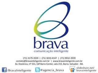 (71) 3179-3939 | (71) 3033-4147 | (71) 9932-3939
contato@bravainteligente.com.br | www.bravainteligente.com.br
Av. Oceânica, nº 551, Edf Barra Center, sala 215, Barra. Salvador - BA.
 