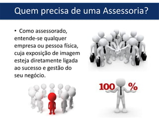 Quem precisa de uma Assessoria?
• Como assessorado,
entende-se qualquer
empresa ou pessoa física,
cuja exposição de imagem
esteja diretamente ligada
ao sucesso e gestão do
seu negócio.
 