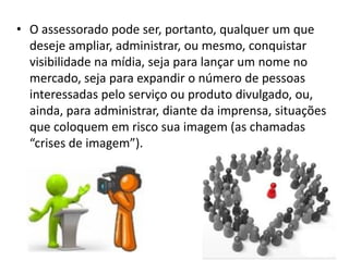 • O assessorado pode ser, portanto, qualquer um que
deseje ampliar, administrar, ou mesmo, conquistar
visibilidade na mídia, seja para lançar um nome no
mercado, seja para expandir o número de pessoas
interessadas pelo serviço ou produto divulgado, ou,
ainda, para administrar, diante da imprensa, situações
que coloquem em risco sua imagem (as chamadas
“crises de imagem”).
 