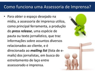 • Para obter o espaço desejado na
mídia, a assessoria de imprensa utiliza,
como principal ferramenta, a produção
do press release, uma espécie de
pauta ou texto jornalístico, que traz
informações sobre assuntos diversos
relacionados ao cliente, e é
direcionada ao mailing list (lista de e-
mails) dos jornalistas, em busca do
estreitamento de laço entre
assessorado e imprensa.
Como funciona uma Assessoria de Imprensa?
 