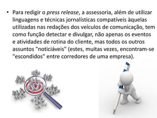 Internet no Brasil• Para redigir o press release, a assessoria, além de utilizar
linguagens e técnicas jornalísticas compatíveis àquelas
utilizadas nas redações dos veículos de comunicação, tem
como função detectar e divulgar, não apenas os eventos
e atividades de rotina do cliente, mas todos os outros
assuntos "noticiáveis" (estes, muitas vezes, encontram-se
"escondidos" entre corredores de uma empresa).
 