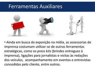 • Ainda em busca da exposição na mídia, as assessorias de
imprensa costumam utilizar-se de outras ferramentas
estratégicas, como os press kits (brindes entregues à
imprensa), ligações para jornalistas e visitas às redações
dos veículos, acompanhamento em eventos e entrevistas
concedidas pelo cliente, entre outros.
Ferramentas Auxiliares
 