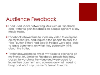 Audience Feedback
 I had used social networking sites such as Facebook
and Twitter to gain feedback on people opinions of my
movie trailer.
 Facebook allowed me to share my video to everyone
on my friends list, and required the people to click the
“like” button if they had liked it. People were also able
to leave comments on what they personally think
about the trailer.
 Twitter allowed me to tweet my video to everyone on
my friends list. Similar to Facebook, people had easy
access to watching the video and were urged to
leave their comment and opinions on what I need to
keep and what improvements I need to make.
 