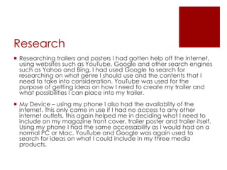 Research
 Researching trailers and posters I had gotten help off the internet,
using websites such as YouTube, Google and other search engines
such as Yahoo and Bing. I had used Google to search for
researching on what genre I should use and the contents that I
need to take into consideration. YouTube was used for the
purpose of getting ideas on how I need to create my trailer and
what possibilities I can place into my trailer.
 My Device – using my phone I also had the availablity of the
internet. This only came in use if I had no access to any other
internet outlets, this again helped me in deciding what I need to
include on my magazine front cover, trailer poster and trailer itself.
Using my phone I had the same accessability as I would had on a
normal PC or Mac. YouTube and Google was again used to
search for ideas on what I could include in my three media
products.
 