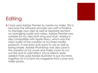 Editing
 I had used Adobe Premier to create my trailer. This is
because the software provides you with a timeline
to manage your clips as well as separate sections
on managing audio and video. Adobe Premier was
suitable for my clips both long and short. Adobe is
also compatible with Apple Macs, which was the
main outlet of the creation of my three media
products. It was easy and quick to use as well as
being simple. Adobe Photoshop was also used in
the creation of my cover and trailer cover to cut
out bits and to add effect. Once effects were
added I had used Adobe illustrator to put my items
together for it to form my magazine front cover and
trailer poster.
 