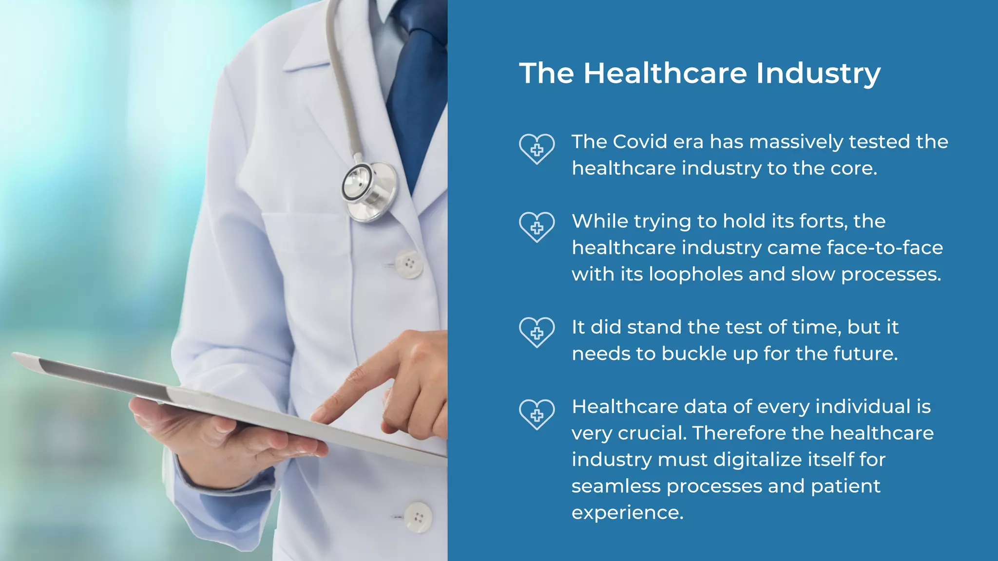 The Covid era has massively tested the
healthcare industry to the core.
While trying to hold its forts, the
healthcare industry came face-to-face
with its loopholes and slow processes.
It did stand the test of time, but it
needs to buckle up for the future.
Healthcare data of every individual is
very crucial. Therefore the healthcare
industry must digitalize itself for
seamless processes and patient
experience.
The Healthcare Industry
 