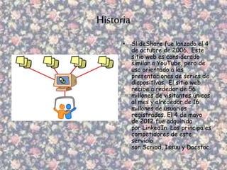 Historia
• SlideShare fue lanzado el 4
de octubre de 2006. Este
sitio web es considerado
similar a YouTube, pero de
uso orientado a las
presentaciones de series de
diapositivas. El sitio web
recibe alrededor de 56
millones de visitantes únicos
al mes y alrededor de 16
millones de usuarios
registrados. El 4 de mayo
de 2012 fue adquirida
por LinkedIn. Los principales
competidores de este
servicio
son Scribd, Issuu y Docstoc.
 