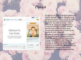 Zipcast
• En febrero de 2011 SlideShare añadió una
función llamada Zipcasts. Zipcasts es un
sistema de conferencia a través de web
social que permite a los presentadores
transmitir una señal de audio / vídeo
mientras se conduce la presentación a
través de Internet. Zipcasts también
permite a los usuarios comunicarse
durante la presentación a través de una
función de chat integrada.
• Zipcasts no soporta compartir la pantalla
con el presentador, una característica
disponible en los servicios competidores
de pago como WebEx y GoToMeeting.
Además, los presentadores que usan
Zipcasts no son capaces de controlar el
flujo de la presentación, permitiendo a los
espectadores navegar hacia atrás y
adelante a través de las propias láminas
 