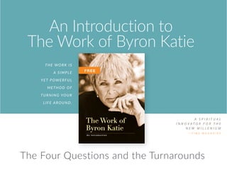 The Work is
a SIMPLE
YET POWERFUL
METHOD OF
TURNING YOUR
LIFE AROUND.
A S P I R I T U A L
I N N O V A T O R F O R T H E
N E W M I L L E N I U M
— T I M E M A G A Z I N E
An Introduction to
The Work of Byron Katie
P.O. Box 1206, Ojai, CA 93024, USA
“Byron Katie’s Work is a great
blessing for our planet.
The Work acts like a razor-sharp sword that
cuts through that illusion and enables you
to know for yourself the timeless essence of
your being.”
— Eckhart Tolle, author of The Power of Now
This booklet includes some excerpts from Loving What Is,
which is available wherever books are sold, and through
thework.com.
The Work of
Byron Katie
A n I n t r o d u c t i o n
FREE
The Four Questions and the Turnarounds
 