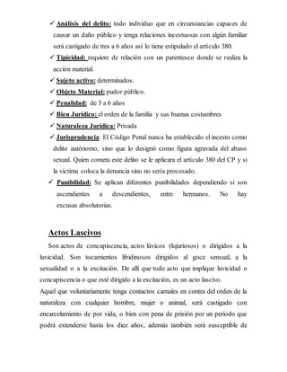  Análisis del delito: todo individuo que en circunstancias capaces de
causar un daño público y tenga relaciones incestuosas con algún familiar
será castigado de tres a 6 años así lo tiene estipulado el artículo 380.
 Tipicidad: requiere de relación con un parentesco donde se realiza la
acción material.
 Sujeto activo: determinados.
 Objeto Material: pudor público.
 Penalidad: de 3 a 6 años
 Bien Jurídico: el orden de la familia y sus buenas costumbres
 Naturaleza Jurídica: Privada
 Jurisprudencia: El Código Penal nunca ha establecido el incesto como
delito autónomo, sino que lo designó como figura agravada del abuso
sexual. Quien cometa este delito se le aplicara el artículo 380 del CP y si
la victima coloca la denuncia sino no sería procesado.
 Punibilidad: Se aplican diferentes punibilidades dependiendo si son
ascendientes a descendientes, entre hermanos. No hay
excusas absolutorias.
Actos Lascivos
Son actos de concupiscencia, actos lúvicos (lujuriosos) o dirigidos a la
luvicidad. Son tocamientos libidinosos dirigidos al goce sensual, a la
sexualidad o a la excitación. De allí que todo acto que implique luvicidad o
concupiscencia o que esté dirigido a la excitación, es un acto lascivo.
Aquel que voluntariamente tenga contactos carnales en contra del orden de la
naturaleza con cualquier hombre, mujer o animal, será castigado con
encarcelamiento de por vida, o bien con pena de prisión por un periodo que
podrá extenderse hasta los diez años, además también será susceptible de
 