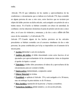 multa.
Artículo 376. El que valiéndose de los medios y aprovechándose de las
condiciones o circunstancias que se indican en el artículo 374, haya cometido
en alguna persona de uno u otro sexo, actos lascivos que no tuvieren por
objeto del delito previsto en dicho artículo, será castigado con prisión de seis a
treinta meses. Si el hecho se hubiere cometido con abuso de autoridad, de
confianza o de las relaciones domesticas la pena de prisión será de uno a cinco
años, en el caso de violencias y amenazas; y de dos a seis a años en los
casos de los numerales 1 y 4 del artículo 374.
Artículo 377. Cuando alguno de los hechos previstos en los artículos
precedentes se hubiere cometido con el concurso simultaneo de dos o más
personas, las penas establecidas por la ley se impondrán con el aumento de la
tercera parte.
 Acción: lubricidad o acto de excitación.
 Análisis del delito: el delito denominado como actos lascivos al ser
ejecutados por aprovechamiento de las circunstancias vistas en despertar
el apetito de lujuria o sexual.
 Tipicidad: el delito debe presentarse al valerse de y aprovecharse de las
circunstancias para así cometer el delito.
 Sujeto activo: indeterminado, conjunción carnal.
 Objeto Material: la víctima.
 Penalidad: se aplicara el Artículo 376 y será castigado a 6 o 30 meses,
mas sin embargo la pena máxima es de 18 meses.
 Bien Jurídico: reputación de la persona y buenas costumbres.
 Naturaleza Jurídica: admite tentativa y es de acción privada,
 
