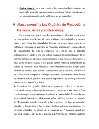  Jurisprudencia: parta que el acto se haya cometido la victima tuvo que
haber sido sometida bajo amenazas o agresiones físicas, psicológicas o
ser algún adolescente o niño valiéndose de su ingenuidad
Abuso sexual (la Ley Orgánica de Protección a
los niños, niñas y adolescentes)
En la actual emergencia compleja venezolana la población se encuentra
en unas pésimas condiciones de vida, múltiples vulnerabilidades y escasos
medios para cubrir las necesidades básicas, en la que buena parte de la
población venezolana se convierte en “personas explotables”. Esta condición
de vulnerabilidad de toda la población, se combina con la debilidad
institucional del Estado y con una cultura patriarcal de mercantilización de los
cuerpos centrada en el placer sexual masculino y una visión de las mujeres y
niñas como objetos sexuales lo que genera terreno fértil para el incremento de
formas de violencia sexual vinculadas a la comercialización y/o al sexo como
moneda de cambio; pero además, considerando que el conflicto político está
en la base de la emergencia compleja venezolana, encontramos otras formas
de violencia sexual ejercidas por grupos específicos de poder y que están
vinculadas a la represión política.
Se identifican dos grandes dinámicas o grupos de violencia sexual en el
contexto de emergencia compleja venezolana. Las primeras vinculadas a fines
económicos que se aprovechan de la pobreza y vulnerabilidad de la población,
sobre todo de las mujeres, adolescentes, niñas y niños, y entran en la categoría
de “Explotación sexual comercial”; y las segundas, con fines de controlar,
intimidar y desmoralizar a las víctimas, fundamentalmente manifestantes y/o
personas detenidas, se ubican en la categoría de “Violencia sexual por
razones políticas”, tal y como lo establecen la Convención sobre los Derechos
 