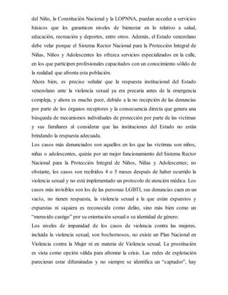 del Niño, la Constitución Nacional y la LOPNNA, puedan acceder a servicios
básicos que les garanticen niveles de bienestar en lo relativo a salud,
educación, recreación y deportes, entre otros. Además, el Estado venezolano
debe velar porque el Sistema Rector Nacional para la Protección Integral de
Niñas, Niños y Adolescentes les ofrezca servicios especializados en la calle,
en los que participen profesionales capacitados con un conocimiento sólido de
la realidad que afronta esta población.
Ahora bien, es preciso señalar que la respuesta institucional del Estado
venezolano ante la violencia sexual ya era precaria antes de la emergencia
compleja, y ahora es mucho peor, debido a la no recepción de las denuncias
por parte de los órganos receptores y la consecuencia directa que genera una
búsqueda de mecanismos individuales de protección por parte de las víctimas
y sus familiares al considerar que las instituciones del Estado no están
brindando la respuesta adecuada.
Los casos más denunciados son aquellos en los que las víctimas son niños,
niñas o adolescentes, quizás por un mejor funcionamiento del Sistema Rector
Nacional para la Protección Integral de Niños, Niñas y Adolescentes; no
obstante, los casos son recibidos 4 o 5 meses después de haber ocurrido la
violencia sexual y no está implementado un protocolo de atención médica. Los
casos más invisibles son los de las personas LGBTI, sus denuncias caen en un
vacío, no tienen respuesta, la violencia sexual a la que están expuestos y
expuestas ni siquiera es reconocida como delito, sino más bien como un
“merecido castigo” por su orientación sexual o su identidad de género.
Los niveles de impunidad de los casos de violencia contra las mujeres,
incluida la violencia sexual, son bochornosos, no existe un Plan Nacional en
Violencia contra la Mujer ni en materia de Violencia sexual. La prostitución
es vista como opción válida para afrontar la crisis. Las redes de explotación
parecieran estar difuminadas y no siempre se identifica un “captador”, hay
 
