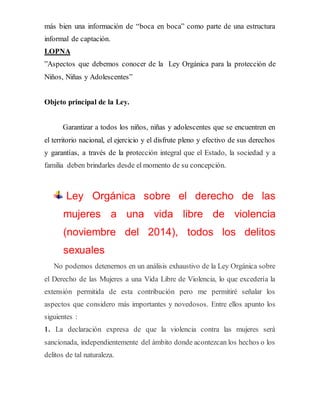 más bien una información de “boca en boca” como parte de una estructura
informal de captación.
LOPNA
”Aspectos que debemos conocer de la Ley Orgánica para la protección de
Niños, Niñas y Adolescentes”
Objeto principal de la Ley.
Garantizar a todos los niños, niñas y adolescentes que se encuentren en
el territorio nacional, el ejercicio y el disfrute pleno y efectivo de sus derechos
y garantías, a través de la protección integral que el Estado, la sociedad y a
familia deben brindarles desde el momento de su concepción.
Ley Orgánica sobre el derecho de las
mujeres a una vida libre de violencia
(noviembre del 2014), todos los delitos
sexuales
No podemos detenernos en un análisis exhaustivo de la Ley Orgánica sobre
el Derecho de las Mujeres a una Vida Libre de Violencia, lo que excedería la
extensión permitida de esta contribución pero me permitiré señalar los
aspectos que considero más importantes y novedosos. Entre ellos apunto los
siguientes :
1. La declaración expresa de que la violencia contra las mujeres será
sancionada, independientemente del ámbito donde acontezcan los hechos o los
delitos de tal naturaleza.
 