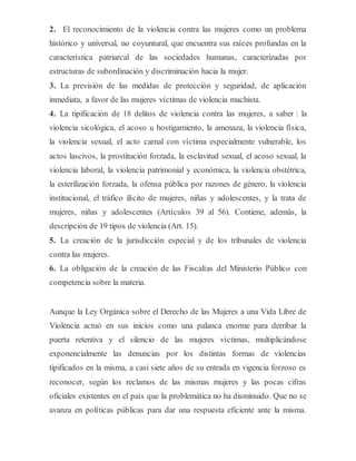 2. El reconocimiento de la violencia contra las mujeres como un problema
histórico y universal, no coyuntural, que encuentra sus raíces profundas en la
característica patriarcal de las sociedades humanas, caracterizadas por
estructuras de subordinación y discriminación hacia la mujer.
3. La previsión de las medidas de protección y seguridad, de aplicación
inmediata, a favor de las mujeres víctimas de violencia machista.
4. La tipificación de 18 delitos de violencia contra las mujeres, a saber : la
violencia sicológica, el acoso u hostigamiento, la amenaza, la violencia física,
la violencia sexual, el acto carnal con víctima especialmente vulnerable, los
actos lascivos, la prostitución forzada, la esclavitud sexual, el acoso sexual, la
violencia laboral, la violencia patrimonial y económica, la violencia obstétrica,
la esterilización forzada, la ofensa pública por razones de género, la violencia
institucional, el tráfico ilícito de mujeres, niñas y adolescentes, y la trata de
mujeres, niñas y adolescentes (Artículos 39 al 56). Contiene, además, la
descripción de 19 tipos de violencia (Art. 15).
5. La creación de la jurisdicción especial y de los tribunales de violencia
contra las mujeres.
6. La obligación de la creación de las Fiscalías del Ministerio Público con
competencia sobre la materia.
Aunque la Ley Orgánica sobre el Derecho de las Mujeres a una Vida Libre de
Violencia actuó en sus inicios como una palanca enorme para derribar la
puerta retentiva y el silencio de las mujeres víctimas, multiplicándose
exponencialmente las denuncias por los distintas formas de violencias
tipificados en la misma, a casi siete años de su entrada en vigencia forzoso es
reconocer, según los reclamos de las mismas mujeres y las pocas cifras
oficiales existentes en el país que la problemática no ha disminuido. Que no se
avanza en políticas públicas para dar una respuesta eficiente ante la misma.
 