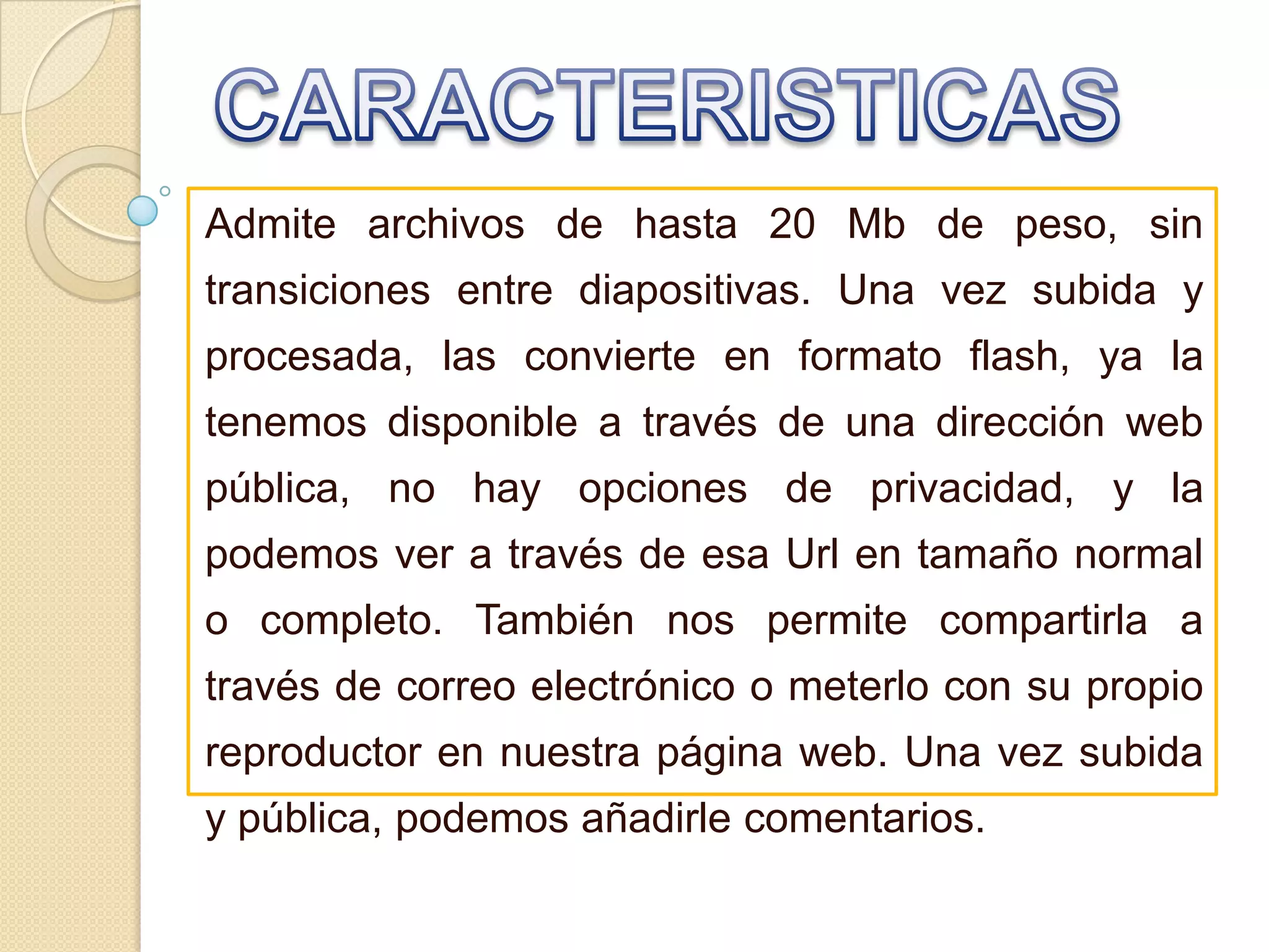 CARACTERISTICASAdmite archivos de hasta 20 Mb de peso, sin transiciones entre diapositivas. Una vez subida y procesada, las convierte en formato flash, ya la tenemos disponible a través de una dirección web pública, no hay opciones de privacidad, y la podemos ver a través de esa Url en tamaño normal o completo. También nos permite compartirla a través de correo electrónico o meterlo con su propio reproductor en nuestra página web. Una vez subida y pública, podemos añadirle comentarios. 