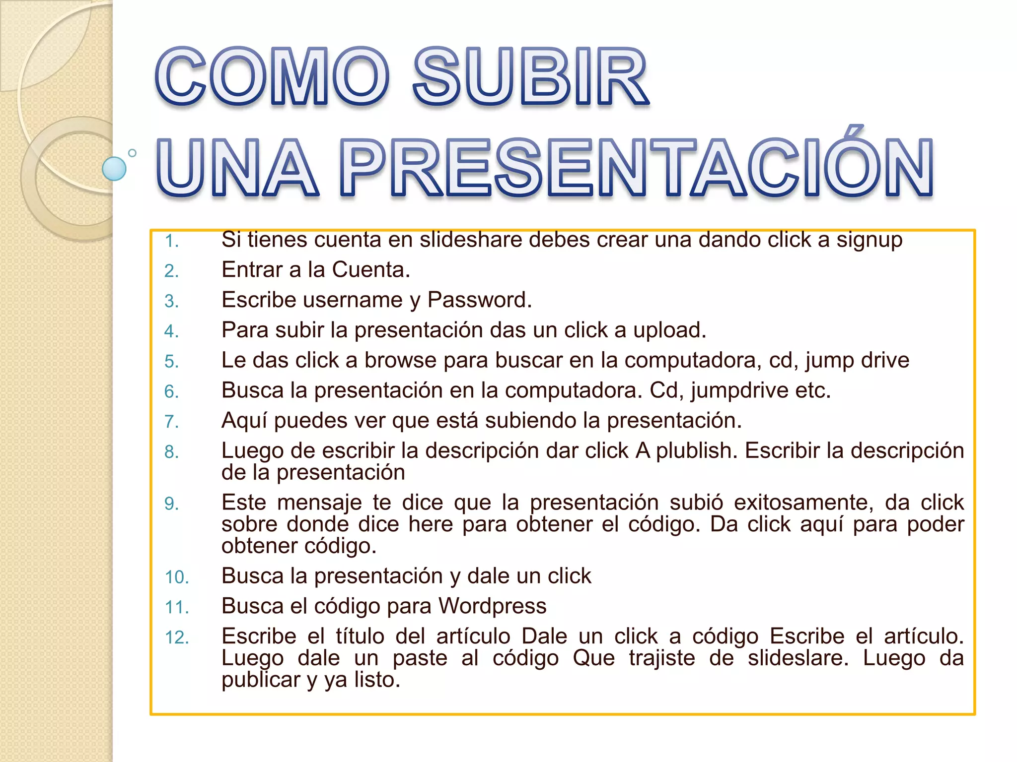 COMO SUBIR UNA PRESENTACIÓNSi tienes cuenta en slideshare debes crear una dando click a signupEntrar a la Cuenta. Escribe username y Password. Para subir la presentación das un click a upload. Le das click a browse para buscar en la computadora, cd, jump drive Busca la presentación en la computadora. Cd, jumpdrive etc. Aquí puedes ver que está subiendo la presentación. Luego de escribir la descripción dar click A plublish. Escribir la descripción de la presentación Este mensaje te dice que la presentación subió exitosamente, da click sobre donde dice here para obtener el código. Da click aquí para poder obtener código. Busca la presentación y dale un clickBusca el código para WordpressEscribe el título del artículo Dale un click a código Escribe el artículo. Luego dale un paste al código Que trajiste de slideslare. Luego da publicar y ya listo.