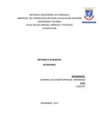 REPUBLICA BOLIVARIANA DE VENEZUELA
MINISTERIO DEL PODER POPULAR PARA LA EDUCACION SUPERIOR
UNIVERSIDAD YACAMBU
FACULTAD DE CIENCIAS JURÍDICAS Y POLÍTICAS
ESTADO-LARA
MOTORES E BUSQUEDA
(SLIDSHARE)
INTEGRANTE:
DARWING ALEXANDER ORTIGOZA HERNANDEZ
C.I.V:
13.069.074
NOVIEMBRE, 2015.
 