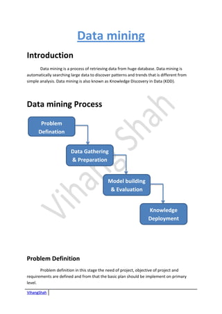 VihangShah
Data mining
Introduction
Data mining is a process of retrieving data from huge database. Data mining is
automatically searching large data to discover patterns and trends that is different from
simple analysis. Data mining is also known as Knowledge Discovery in Data (KDD).
Data mining Process
Problem Definition
Problem definition in this stage the need of project, objective of project and
requirements are defined and from that the basic plan should be implement on primary
level.
Problem
Defination
Data Gathering
& Preparation
Model building
& Evaluation
Knowledge
Deployment
 