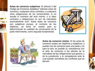 Actos de comercio subjetivos: El artículo 3 del
Código de Comercio establece "además actos de
comercio, cualquiera otros contratos y cualquiera
otras obligaciones de los comerciantes, si no
resulta lo contrario del acto mismo, o si tales
contratos y obligaciones no son de naturaleza
esencialmente civil". Estos actos de comercio
son subjetivos porque, al contrario de los
objetivos, se toma en cuenta para su
determinación la cualidad de comerciante de la
parte interviniente, como requisito fundamental.
Actos de comercio mixtos: Si los actos de
comercio suelen ser objetivos y subjetivos; y
pueden ser de comercio para una parte y no
para la otra; es posible su coexistencia con
el acto de comercio a los efectos de la
naturaleza de las obligaciones que genera, y
de la jurisdicción y la competencia ante la
cual quedan sometidos los conflictos que se
deriven
 