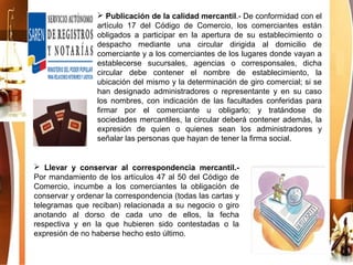  Publicación de la calidad mercantil.- De conformidad con el
artículo 17 del Código de Comercio, los comerciantes están
obligados a participar en la apertura de su establecimiento o
despacho mediante una circular dirigida al domicilio de
comerciante y a los comerciantes de los lugares donde vayan a
establecerse sucursales, agencias o corresponsales, dicha
circular debe contener el nombre de establecimiento, la
ubicación del mismo y la determinación de giro comercial; si se
han designado administradores o representante y en su caso
los nombres, con indicación de las facultades conferidas para
firmar por el comerciante u obligarlo; y tratándose de
sociedades mercantiles, la circular deberá contener además, la
expresión de quien o quienes sean los administradores y
señalar las personas que hayan de tener la firma social.
 Llevar y conservar al correspondencia mercantil.-
Por mandamiento de los artículos 47 al 50 del Código de
Comercio, incumbe a los comerciantes la obligación de
conservar y ordenar la correspondencia (todas las cartas y
telegramas que reciban) relacionada a su negocio o giro
anotando al dorso de cada uno de ellos, la fecha
respectiva y en la que hubieren sido contestadas o la
expresión de no haberse hecho esto último.
 