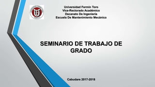 Universidad Fermín Toro
Vice-Rectorado Académico
Decanato De Ingeniería
Escuela De Mantenimiento Mecánico
SEMINARIO DE TRABAJO DE
GRADO
Cabudare 2017-2018
 