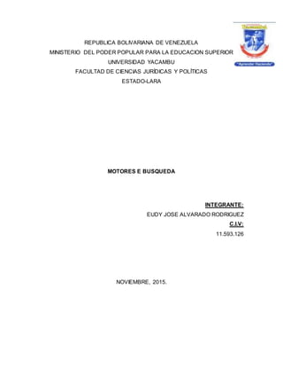 REPUBLICA BOLIVARIANA DE VENEZUELA
MINISTERIO DEL PODER POPULAR PARA LA EDUCACION SUPERIOR
UNIVERSIDAD YACAMBU
FACULTAD DE CIENCIAS JURÍDICAS Y POLÍTICAS
ESTADO-LARA
MOTORES E BUSQUEDA
INTEGRANTE:
EUDY JOSE ALVARADO RODRIGUEZ
C.I.V:
11.593.126
NOVIEMBRE, 2015.
 