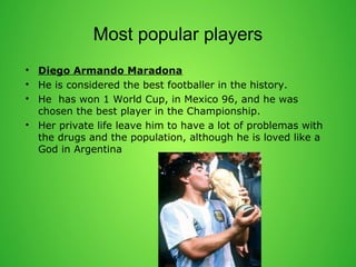 Most popular players 
? Diego Armando Maradona 
? He is considered the best footballer in the history. 
? He has won 1 World Cup, in Mexico 96, and he was 
chosen the best player in the Championship. 
? Her private life leave him to have a lot of problemas with 
the drugs and the population, although he is loved like a 
God in Argentina 
 